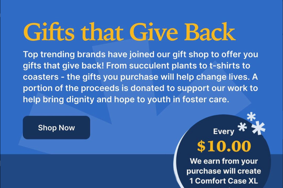 Give That Give Back - Top trending brands have joined our gift shop to offer you gifts that give back! From plants to t-shirts to coaster - the gifts you purchase will help change lives. A portion of the proceed is donated to support our work to help bring dignity and hope to youth in foster care. Shop Now!